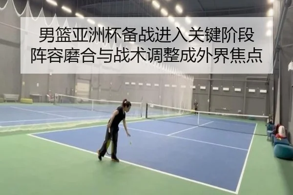 男篮亚洲杯备战进入关键阶段 阵容磨合与战术调整成外界焦点 | huatihui
